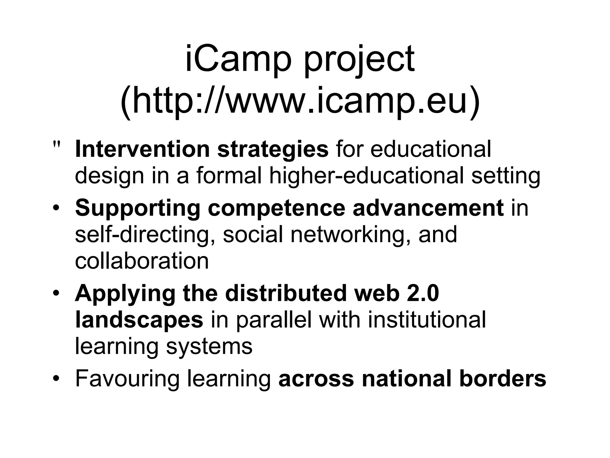 iCamp project  (http://www.icamp.eu)  Intervention strategies  for educational design in a formal higher-educational setting Supporting competence advancement  in self-directing, social networking, and collaboration  Applying the distributed web 2.0 landscapes  in parallel with institutional learning systems  Favouring learning  across national borders 