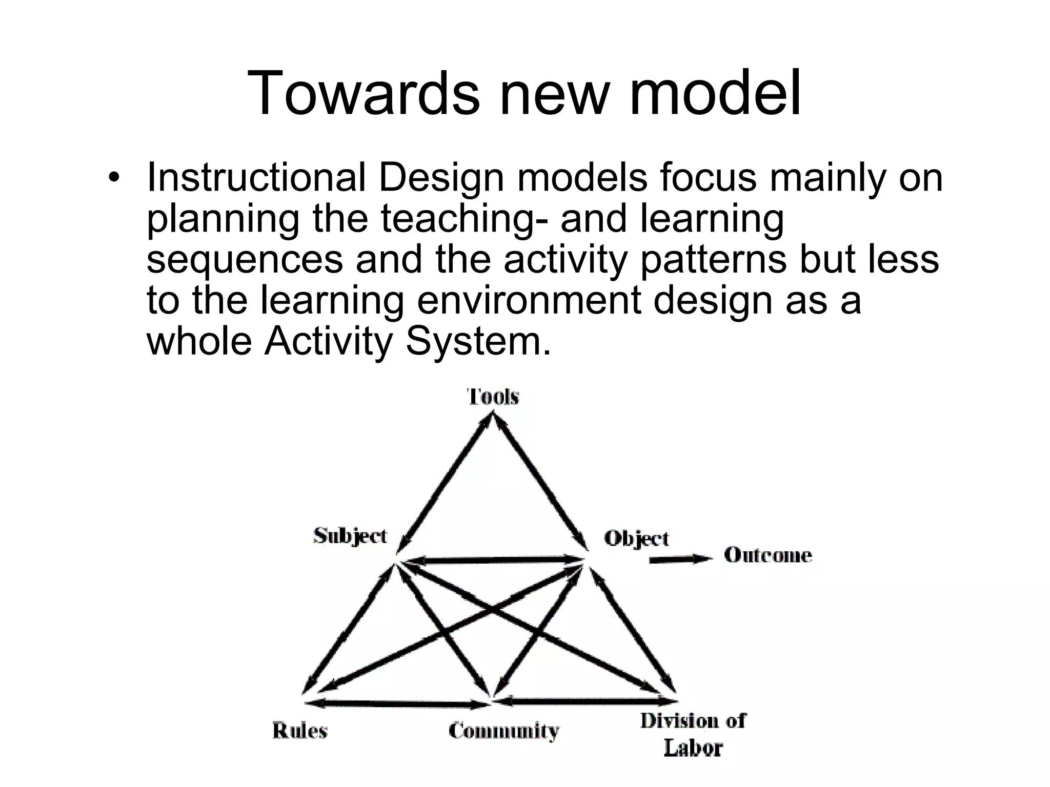 Towards new  model  Instructional Design models focus mainly on planning the teaching- and learning sequences and the activity patterns but less to the learning environment design as a whole Activity System. 