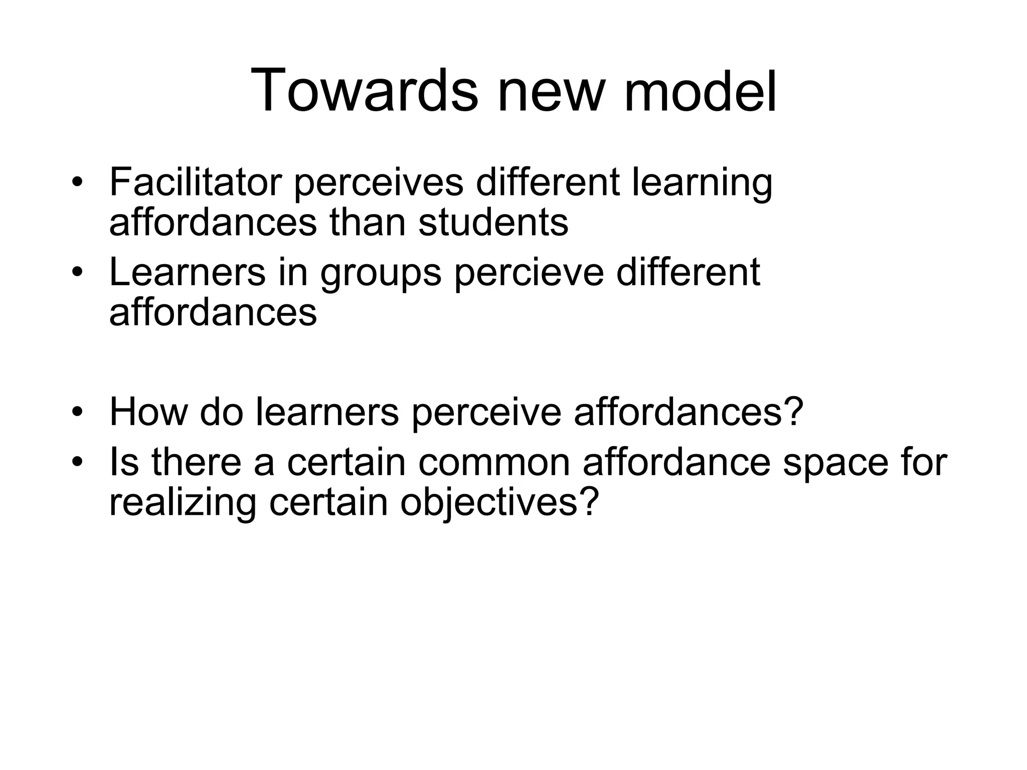 Towards new  model  Facilitator perceives different learning affordances than students Learners in groups percieve different affordances How do learners perceive affordances?  Is there a certain common affordance space for realizing certain objectives? 