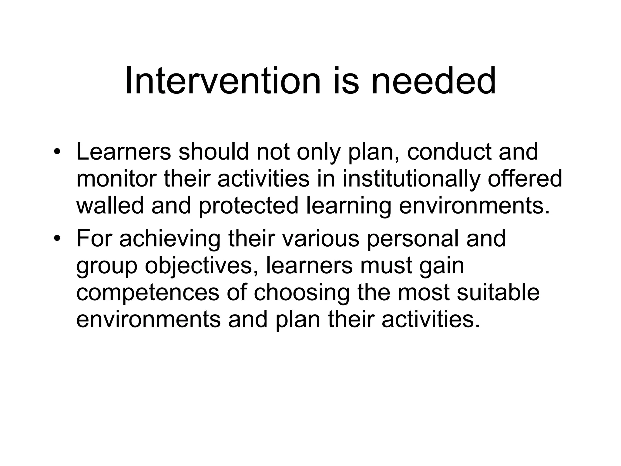 Intervention is needed Learners should not only plan, conduct and monitor their activities in institutionally offered walled and protected learning environments. For achieving their various personal and group objectives, learners must gain competences of choosing the most suitable environments and plan their activities.  