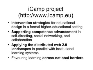 iCamp project  (http://www.icamp.eu)  Intervention strategies  for educational design in a formal higher-educational setting Supporting competence advancement  in self-directing, social networking, and collaboration  Applying the distributed web 2.0 landscapes  in parallel with institutional learning systems  Favouring learning  across national borders 