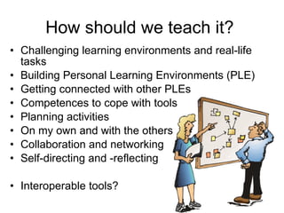How should we teach it? Challenging learning environments and real-life tasks Building Personal Learning Environments (PLE) Getting connected with other PLEs Competences to cope with tools Planning activities  On my own and with the others Collaboration and networking Self-directing and -reflecting Interoperable tools? 
