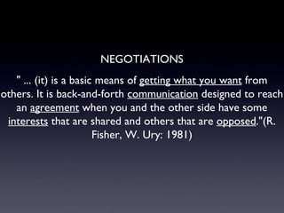 " ... (it) is a basic means of  getting what you want  from others. It is back-and-forth  communication  designed to reach an  agreement  when you and the other side have some  interests  that are shared and others that are  opposed ."(R. Fisher, W. Ury: 1981) NEGOTIATIONS 