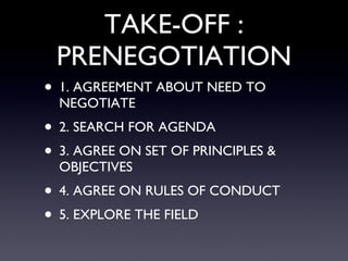TAKE-OFF : PRENEGOTIATION 1. AGREEMENT ABOUT NEED TO NEGOTIATE  2. SEARCH FOR AGENDA 3. AGREE ON SET OF PRINCIPLES & OBJECTIVES 4. AGREE ON RULES OF CONDUCT 5. EXPLORE THE FIELD 