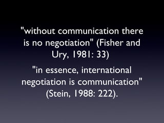 "without communication there is no negotiation" (Fisher and Ury, 1981: 33)  "in essence, international negotiation is communication" (Stein, 1988: 222). 