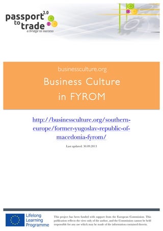  	
  	
  	
  	
  	
  |	
  1	
  

	
  

businessculture.org

Business Culture
in FYROM
	
  

http://businessculture.org/southerneurope/former-yugoslav-republic-ofmacedonia-fyrom/
Last updated: 30.09.2013

businessculture.org	
  

Content	
  Germany	
  
This project has been funded with support from the European Commission. This
publication reflects the view only of the author, and the Commission cannot be held
responsible for any use which may be made of the information contained therein.

 