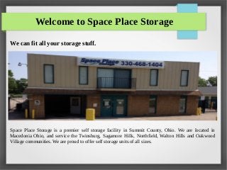 Welcome to Space Place Storage
We can fit all your storage stuff.
Space Place Storage is a premier self storage facility in Summit County, Ohio. We are located in
Macedonia Ohio, and service the Twinsburg, Sagamore Hills, Northfield, Walton Hills and Oakwood
Village communities. We are proud to offer self storage units of all sizes.
 