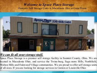 We can fit all your storage stuff.
Space Place Storage is a premier self storage facility in Summit County, Ohio. We are
located in Macedonia Ohio, and service the Twins-burg, Saga more Hills, Northfield,
Walton Hills and Oakwood Village communities. We are proud to offer self storage units
of all sizes. If you are looking for storage services in Canton or Louisville Ohio
Welcome to Space Place Storage
Fantastic Self Storage Units in Macedonia Ohio at Great Prices.
 