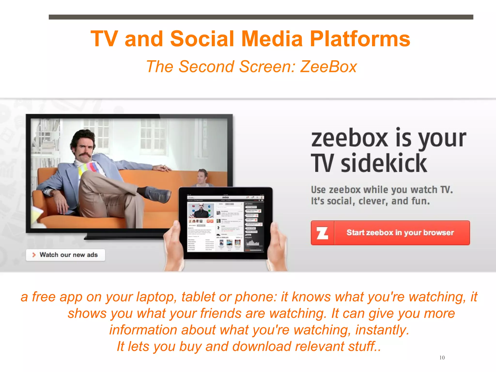 TV and Social Media Platforms
                    The Second Screen: ZeeBox




a free app on your laptop, tablet or phone: it knows what you're watching, it
        shows you what your friends are watching. It can give you more
               information about what you're watching, instantly.
                 It lets you buy and download relevant stuff..
                                                                      10
 