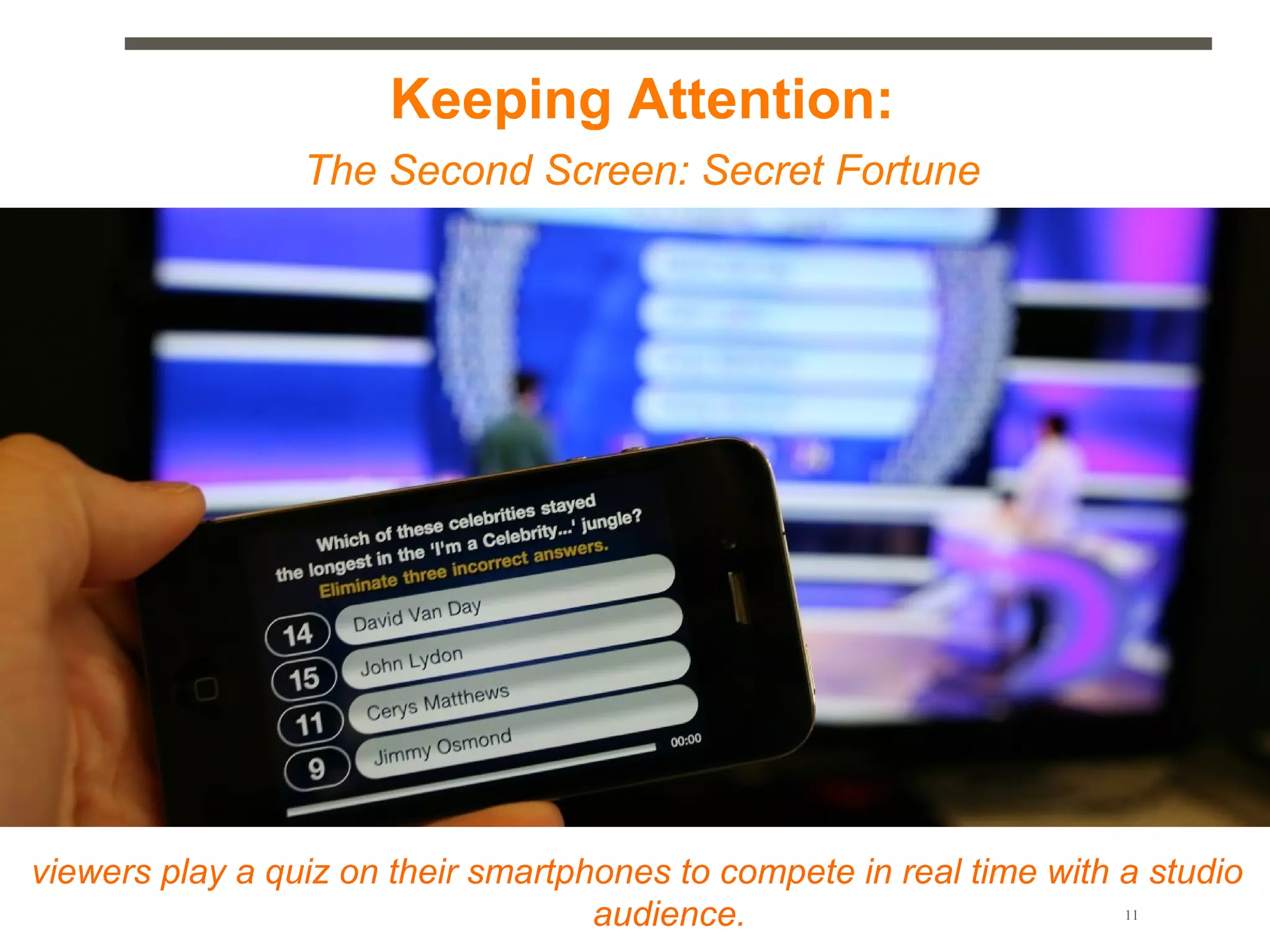 Keeping Attention:
                 The Second Screen: Secret Fortune




viewers play a quiz on their smartphones to compete in real time with a studio
                                    audience.                         11
 