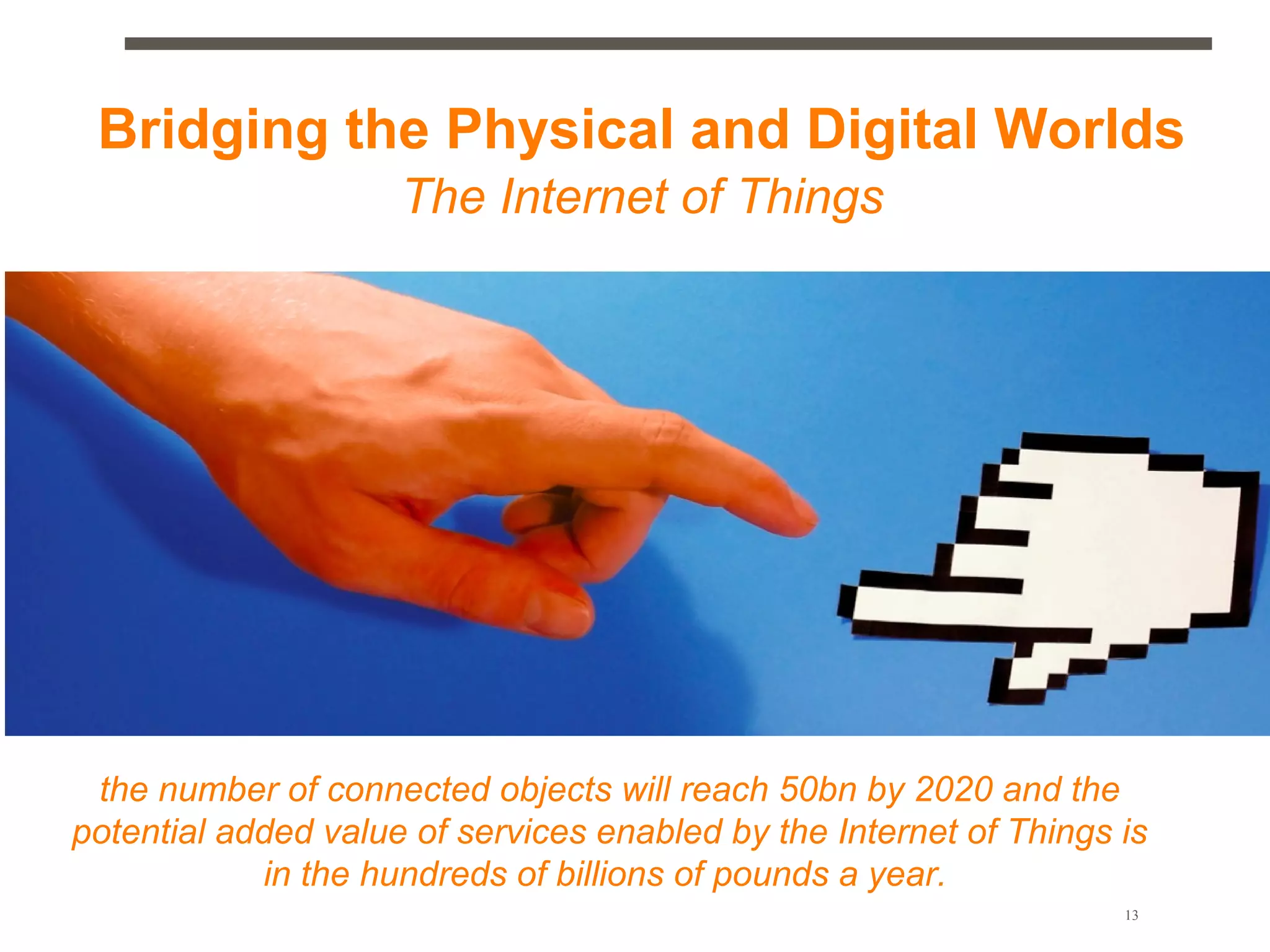 Bridging the Physical and Digital Worlds
                     The Internet of Things




 the number of connected objects will reach 50bn by 2020 and the
potential added value of services enabled by the Internet of Things is
            in the hundreds of billions of pounds a year.
                                                                    13
 