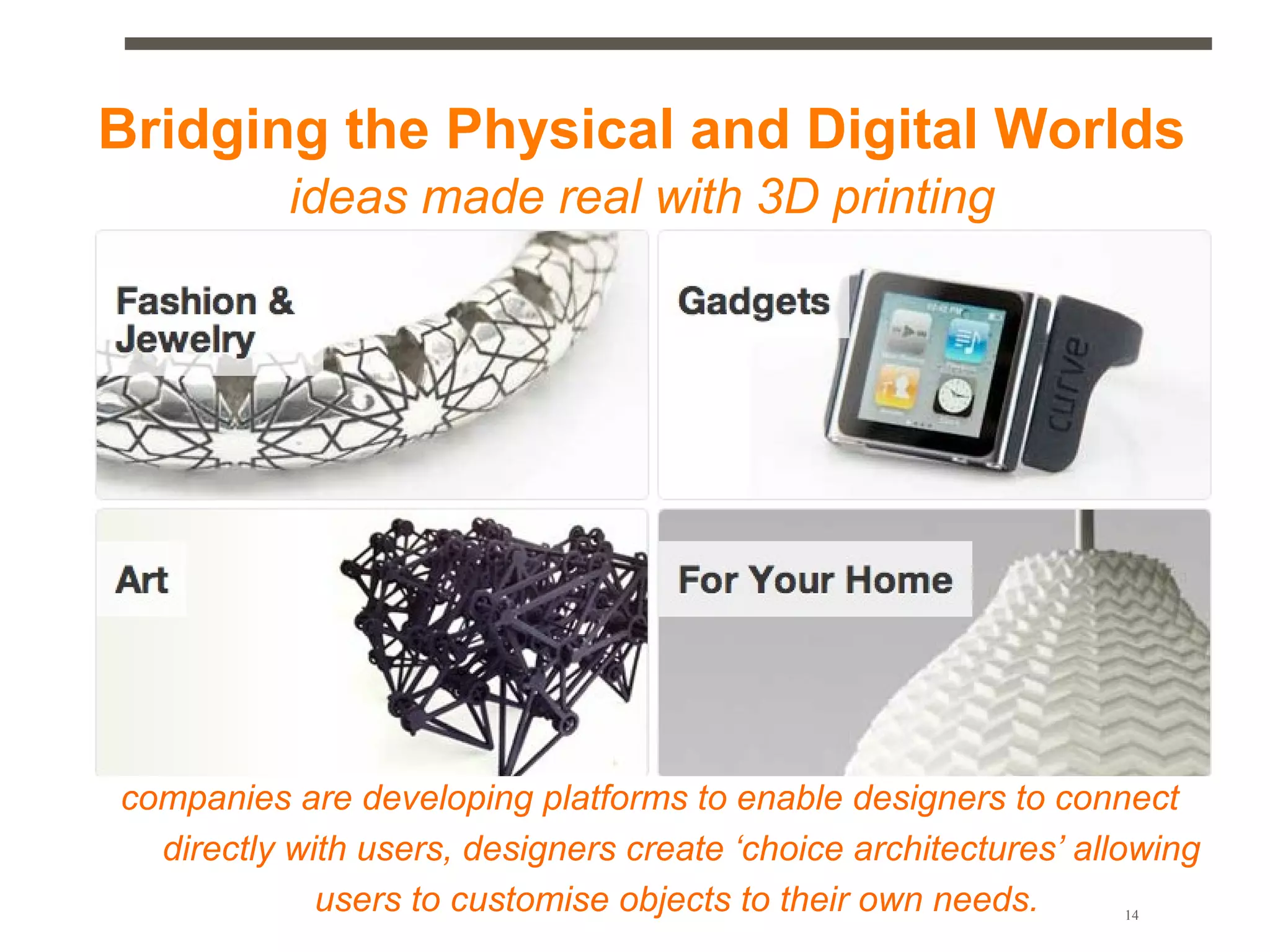 Bridging the Physical and Digital Worlds
           ideas made real with 3D printing




companies are developing platforms to enable designers to connect
  directly with users, designers create ‘choice architectures’ allowing
             users to customise objects to their own needs.       14
 