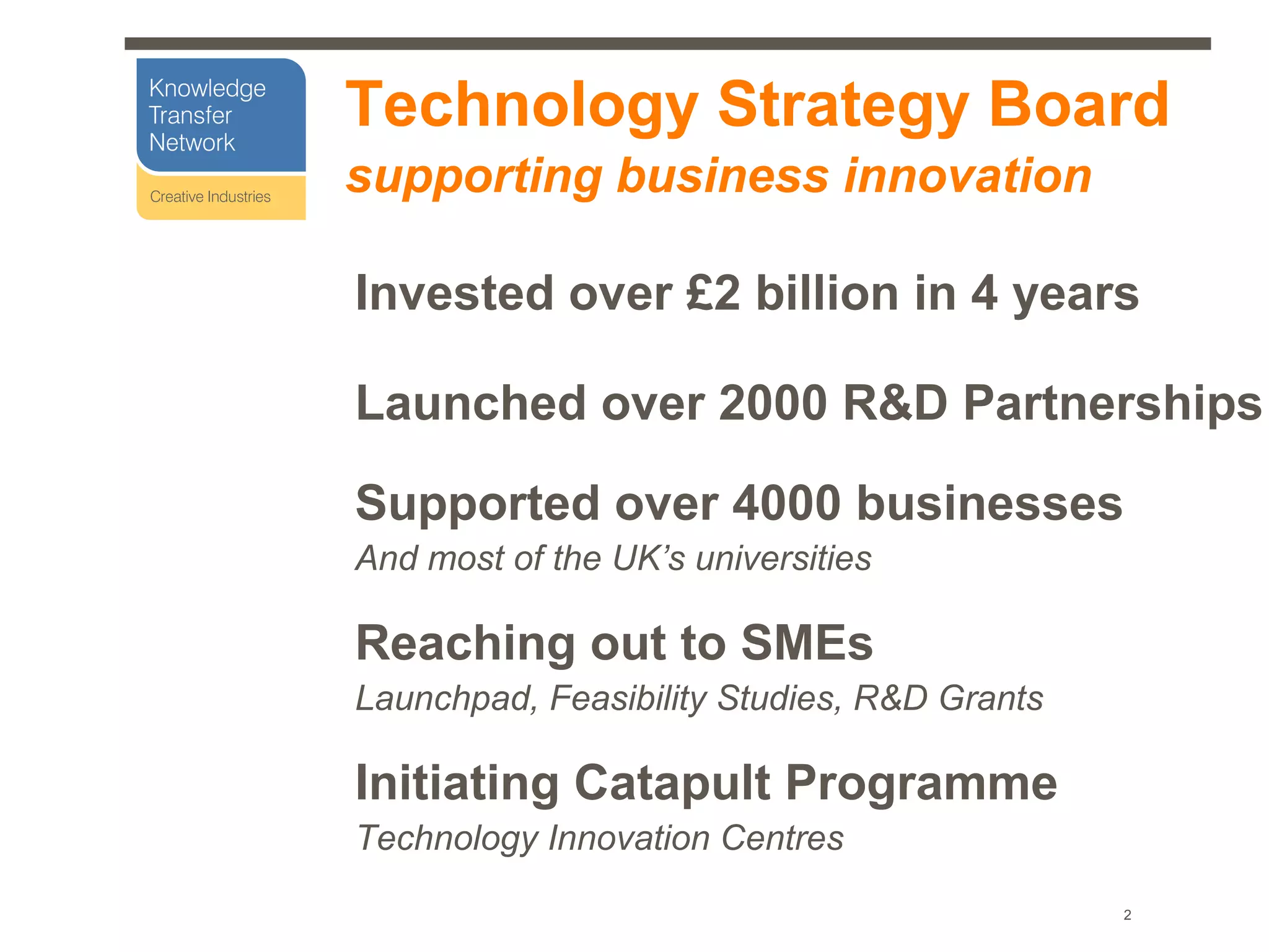 Technology Strategy Board
supporting business innovation

Invested over £2 billion in 4 years

Launched over 2000 R&D Partnerships

Supported over 4000 businesses
And most of the UK’s universities

Reaching out to SMEs
Launchpad, Feasibility Studies, R&D Grants

Initiating Catapult Programme
Technology Innovation Centres
                                             2
 