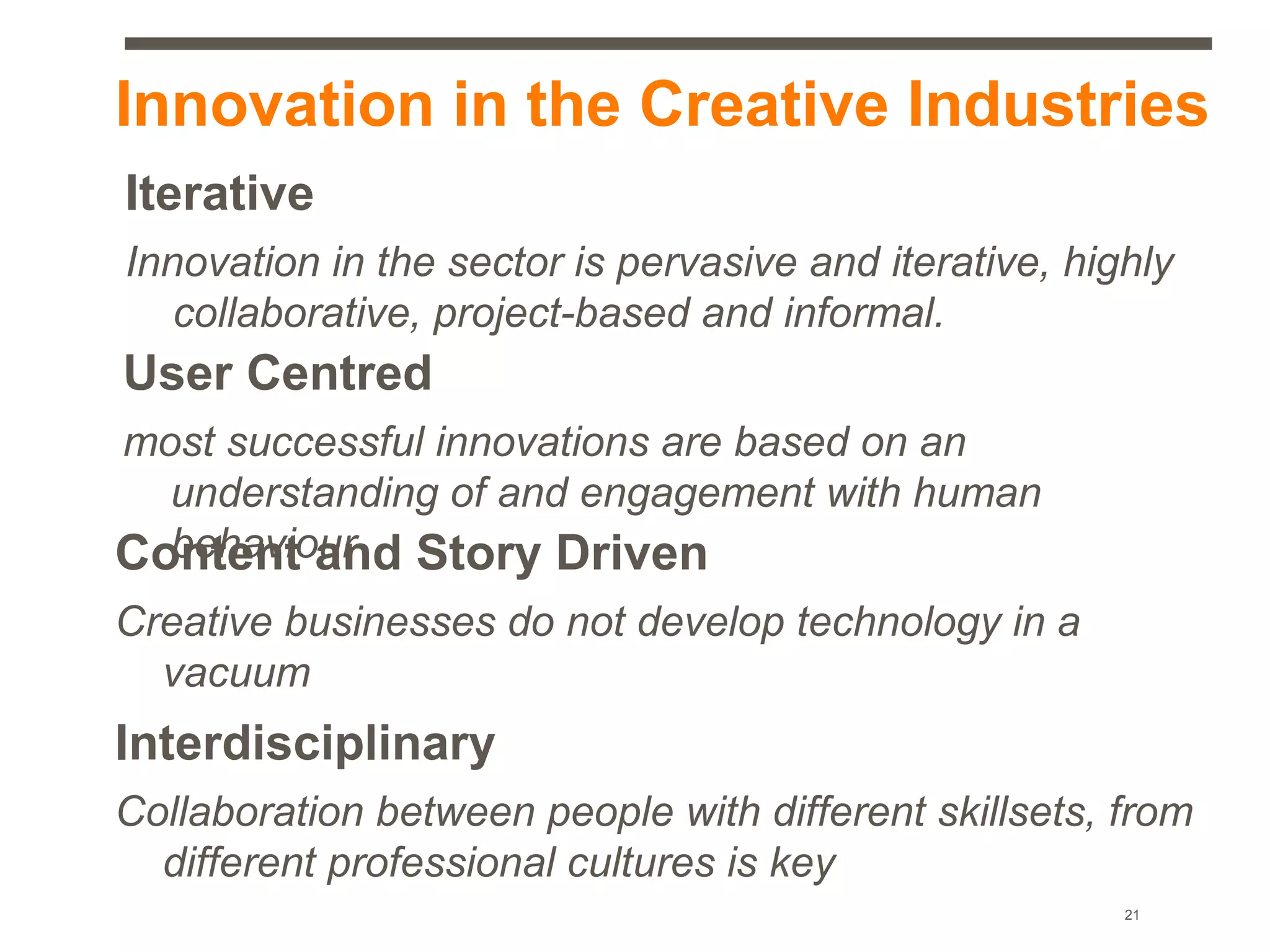 Innovation in the Creative Industries
Iterative
Innovation in the sector is pervasive and iterative, highly
   collaborative, project-based and informal.
User Centred
most successful innovations are based on an
  understanding of and engagement with human
  behaviour
Content and Story Driven
Creative businesses do not develop technology in a
  vacuum
Interdisciplinary
Collaboration between people with different skillsets, from
  different professional cultures is key
                                                        21
 