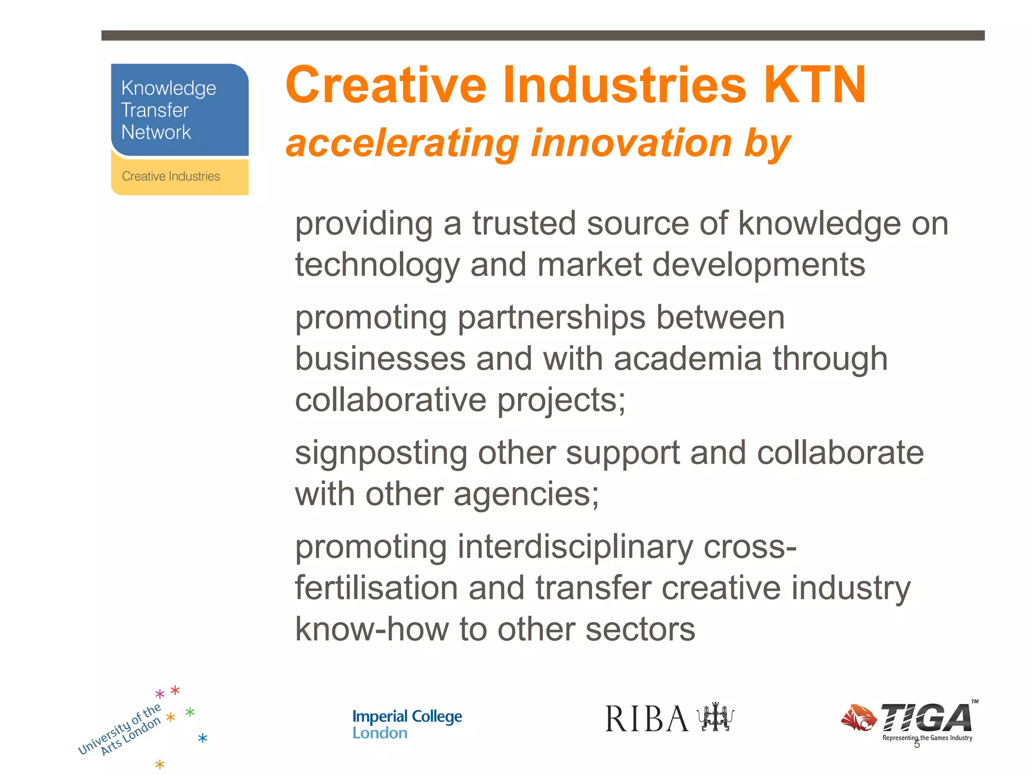 Creative Industries KTN
accelerating innovation by
providing a trusted source of knowledge on
technology and market developments
promoting partnerships between
businesses and with academia through
collaborative projects;
signposting other support and collaborate
with other agencies;
promoting interdisciplinary cross-
fertilisation and transfer creative industry
know-how to other sectors


                                               5
 