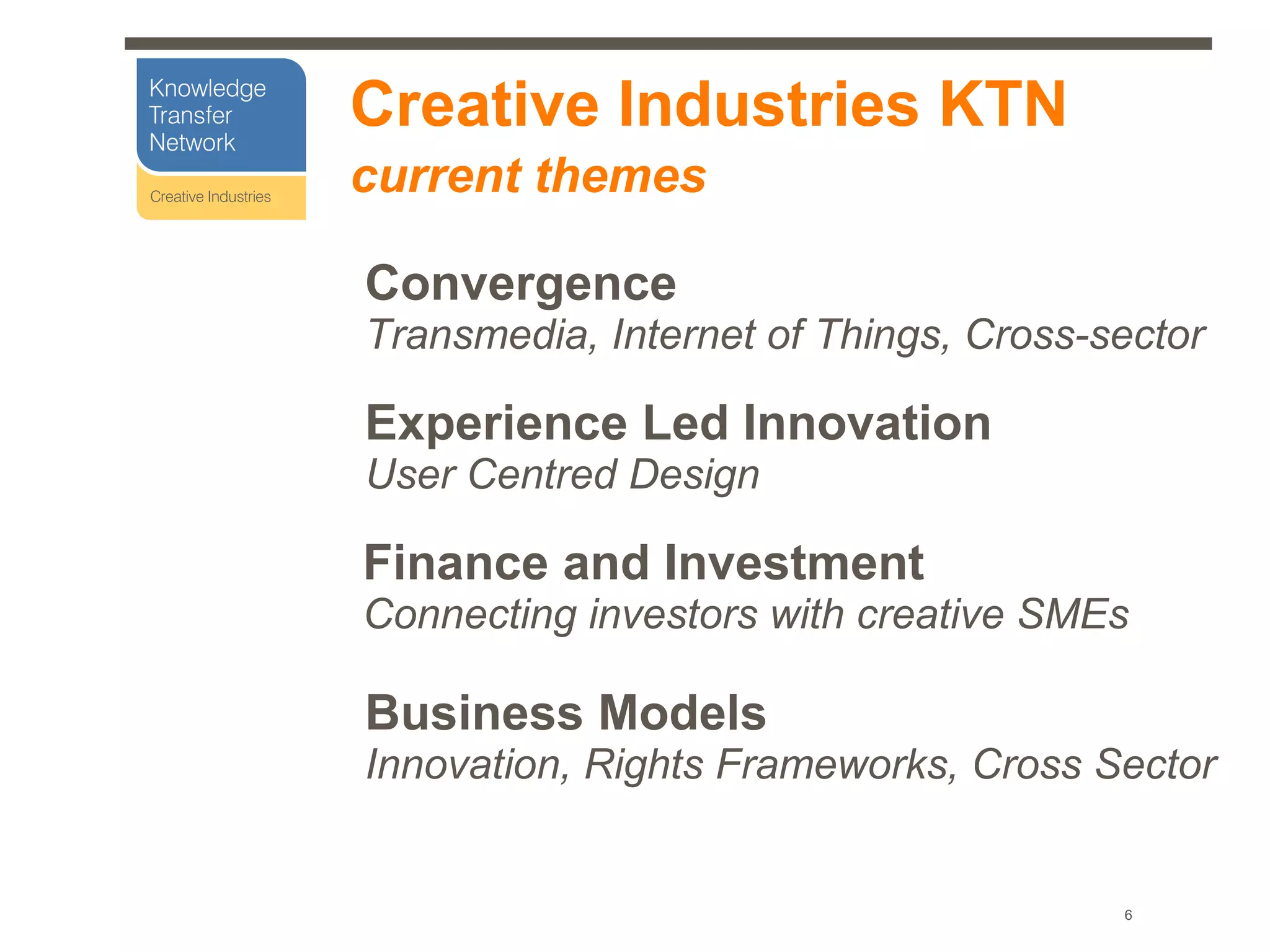 Creative Industries KTN
current themes

Convergence
Transmedia, Internet of Things, Cross-sector

Experience Led Innovation
User Centred Design

Finance and Investment
Connecting investors with creative SMEs

Business Models
Innovation, Rights Frameworks, Cross Sector


                                       6
 