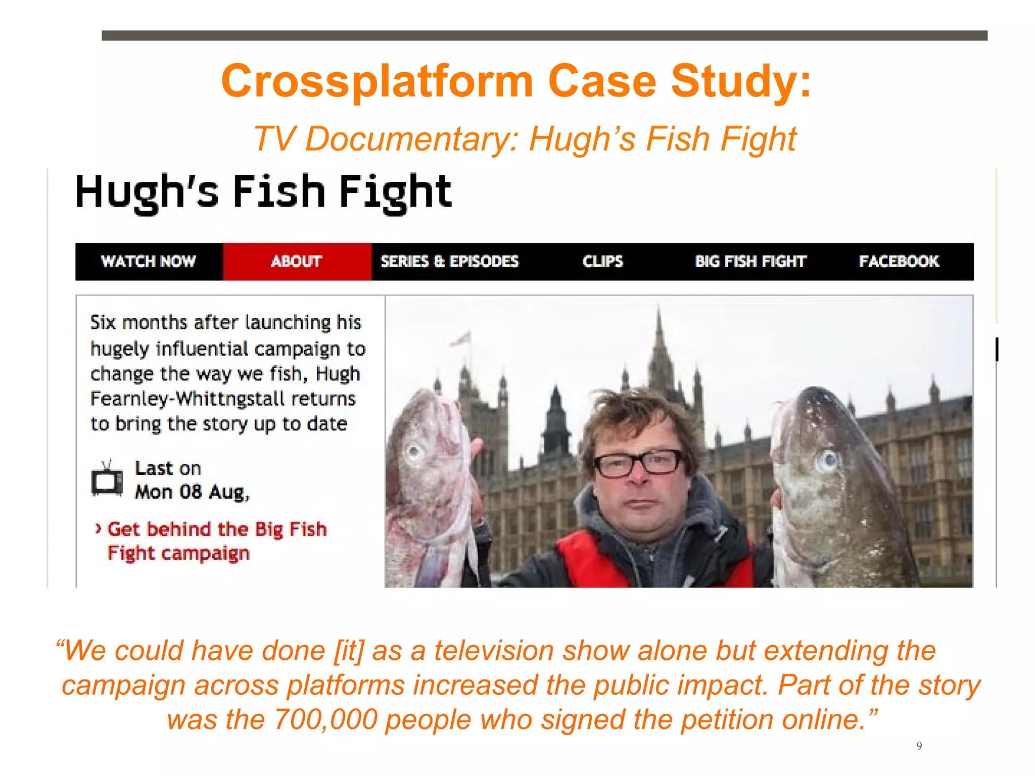 Crossplatform Case Study:
               TV Documentary: Hugh’s Fish Fight




“We could have done [it] as a television show alone but extending the
 campaign across platforms increased the public impact. Part of the story
        was the 700,000 people who signed the petition online.”
                                1. Minutes                         9
 