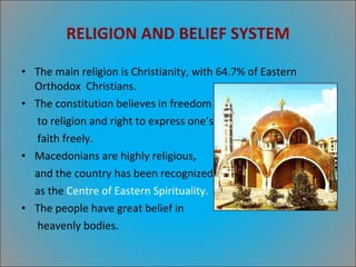 RELIGION AND BELIEF SYSTEM The main religion is Christianity, with 64.7% of Eastern Orthodox  Christians. The constitution believes in freedom to religion and right to express one’s faith freely. Macedonians are highly religious,  and the country has been recognized as the  Centre of Eastern Spirituality. The people have great belief in  heavenly bodies. 