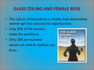 GLASS CEILING AND FEMALE BOSS The culture of Macedonia is mostly male-dominated, women get less educational opportunities. Only 20% of the women  make the workforce Only 18% are business  owners of small & medium size firms. 