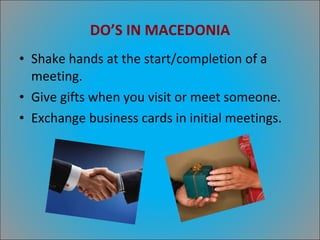 DO’S IN MACEDONIA Shake hands at the start/completion of a meeting. Give gifts when you visit or meet someone. Exchange business cards in initial meetings. 