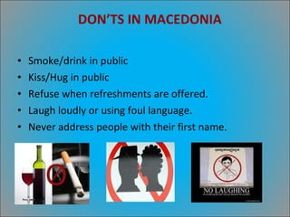 DON’TS IN MACEDONIA Smoke/drink in public Kiss/Hug in public Refuse when refreshments are offered. Laugh loudly or using foul language. Never address people with their first name. 