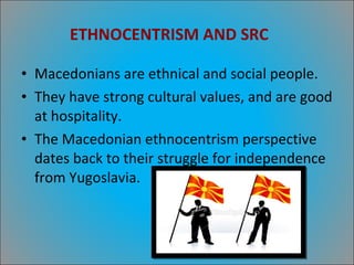 ETHNOCENTRISM AND SRC  Macedonians are ethnical and social people. They have strong cultural values, and are good at hospitality. The Macedonian ethnocentrism perspective dates back to their struggle for independence from Yugoslavia. 