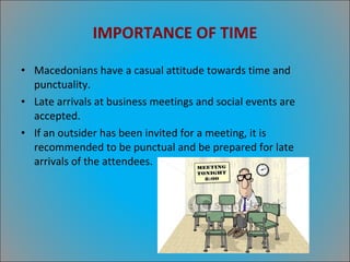 IMPORTANCE OF TIME Macedonians have a casual attitude towards time and punctuality. Late arrivals at business meetings and social events are accepted. If an outsider has been invited for a meeting, it is recommended to be punctual and be prepared for late arrivals of the attendees. 