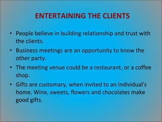 ENTERTAINING THE CLIENTS People believe in building relationship and trust with the clients. Business meetings are an opportunity to know the other party. The meeting venue could be a restaurant, or a coffee shop. Gifts are customary, when invited to an individual's home. Wine, sweets, flowers and chocolates make good gifts. 