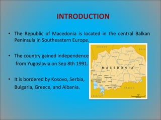 INTRODUCTION The Republic of Macedonia is located in the central Balkan Peninsula in Southeastern Europe. The country gained independence  from Yugoslavia on Sep 8th 1991. It is bordered by Kosovo, Serbia, Bulgaria, Greece, and Albania. 