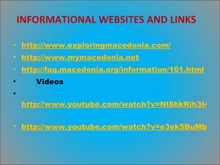 INFORMATIONAL WEBSITES AND LINKS http://www.exploringmacedonia.com/   http://www.mymacedonia.net   http://faq.macedonia.org/information/101.html   Videos http://www.youtube.com/watch?v=NI8bkRih3I4   http://www.youtube.com/watch?v=e3ek5BuMbvs&NR=1   