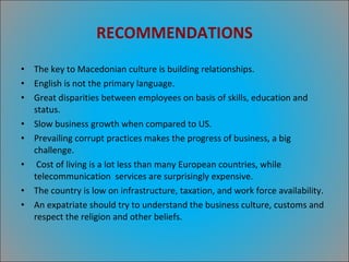 RECOMMENDATIONS The key to Macedonian culture is building relationships. English is not the primary language. Great disparities between employees on basis of skills, education and status. Slow business growth when compared to US. Prevailing corrupt practices makes the progress of business, a big challenge. Cost of living is a lot less than many European countries, while telecommunication  services are surprisingly expensive. The country is low on infrastructure, taxation, and work force availability. An expatriate should try to understand the business culture, customs and respect the religion and other beliefs. 