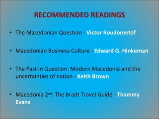 RECOMMENDED READINGS The Macedonian Question -  Victor Roudometof Macedonian Business Culture -  Edward G. Hinkeman The Past in Question: Modern Macedonia and the uncertainties of nation -  Keith Brown Macedonia 2 nd : The Bradt Travel Guide -  Thammy Evans 