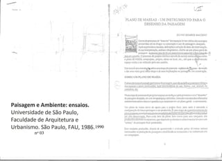 I
•
•
, . ,
.~-:- - ,...

f
i .
U
1•, ,
I
I I
I
Paisagem e Ambiente: ensaios.
Universidade de Sao Paulo,
Faculdade de Arquitetura e
Urbanismo. Sao Paulo, FAU, 1986.
'~
,~•,
,.••,
•
·
,
·,
•
·
1
'I
-
•
,
!,
,
•
1
•0C, '
~.  '..;.
,-,  , 
i .)
I ' I•
,
, >
-----"
.
PLANO DE MASS AS - UM INSTRUMENTO PARA 0
DESENHO DA PAISAGEM
SILVIO SOARES MACEDO
~2;;1 Denlro do processode"desenllo"dos esp:1<;os livres vm~ssJo as etapas
pcrcorridas ,He se cbeg;v na conslru~;"io e usa d:1 p..1isagem desejada.
ApOs as pril11eiros eSludos, defini,iles e sele,~o d" are" de il1lerven,rro,
da sua in!erpfeta~no, anjl~se cdiagn6srico. obtem-se um plano gem! da
pais..1gem -exp.re..5.S0 n!fJves de lim zone:1men[O~R:1cial e funcionnj d<1-~
:ire.1 em C1uest~o. 0 proccsso de projc!o cOll1inu;1 atnwes de Oulr.1S !,lI1tas elap'as como '-
- ~- -- .
o plnno de lllaSS;1S, 1mcprojcto, projclQ, obms no local, etc.•,ate que 0 ge(~hninado,
CSp..l~O vcnha a ser IHilizado pelo sell U5U;1riO. -'~f
~
. .• •
£SIC Icxto~ uma introdu~5f'sobre um::t el~pa do processo -0 plano de·~J.ssas -del1l~do
a d:u- uma vis;io ger.ll de'Sia etJpJ e qc suas implica~6es 11; paisage;;:l em cOllslru~ao.
SOBRE UM PLANO DE l,IASSA
QQ!allo demass;"!eoeSludogre! imin:u-dn pais..1gCnl, qU:llldo sedellncDo estmtur.:l b:'isLC:l
90S esp:'!t;OS <l2SLCIll produzidos, suas c:r,lcICIislic:1S de uso,_~n:'! , cor, lextur:l. os
cnminhos. etc.
-
Nest.:! cl:lpado proccssode projc!arocs p:1~O se configllf,pcla primcira vcz 0"descnllo"
da [xlisagem desej:ldJ, em um tempo/espa~o dcrlnidos, b:1Sc..1do nos e..'5ILJdos efetu:ldos
;ulIcriannente sobrea area em qucslJoeque resullaram em um plal10 ger::u - 0 zoneamcn(o.
Um pl:1no de m;lSS:1 serve de :lpoio para 0 projclo rin:li. pais nelc e estudada J
configurai)::io dJ [ulm;} p:lis.1gem a ser produzida. Eurna C!;lP: de qucslionamenlo do
.p1:1110 prollQSI0"IU;lVCsdoesIudonas P'!.~I!!!idades:-e"s"'po"'c"i:"'I1;;"Sq;;;~'::;e"""C:lC"ilCWclilld.l!z.sobIi
U!1l sf!io delcnllinado. P;U-;l c:-Ida itl!ll1 do pbnQ, bem como par:l sell conjunlo, s:io
produzidas altern~li i '.:15 csp;]ciais,que depois de ijJl;dis:1das eseleci nn~das Ie.v;lIn :l UI11
"csboo" da p:lisagem fill:ll preleJldida. 
ESIC conjunlo produzido, dermis de qucslioll:ldo r. :lV:lbdo pclos dil~rsos sCIOI:es
illIcrcssados 1l.1 prod LI~ao cl::J P;lis..1~cm e modific:ldo SC Ilcccss;'uio C1r:-. nsfon11::Jdo em
urn :l!licproJcto.
9
,
•
1990
nº 03
 