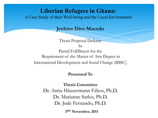 Liberian Refugees in Ghana:
A Case Study of their Well-being and the Local Environment

                 Jenkins Divo Macedo

                    Thesis Proposal Defense
                                In
                   Partial Fulfillment for the
          Requirement of the Master of Arts Degree in
     International Development and Social Change (IDSC)

                       Presented To

                    Thesis Committee
         Dr. Anita Häusermann Fábos, Ph.D.
              Dr. Marianne Sarkis, Ph.D.
              Dr. Jude Fernando, Ph.D.
                     3RD November, 2011
 