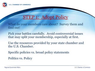 STEP 1: Adopt Policy
What do your members care about? Survey them and
find out!
Pick your battles carefully. Avoid controversial issues
that may split your membership, especially at first.
Use the resources provided by your state chamber and
the U.S. Chamber.
Specific policies vs. broad policy statements
Politics vs. Policy
 