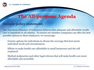 The All-purpose Agenda
Sample policy statement:
The Anywhere Chamber of Commerce believes that adequate and affordable health
care is important to all citizens. To ensure our member companies can offer the best
possible options to their employees, we encourage:
Greater options for individuals to choose the coverage that best meets
individual needs and circumstances.
Efforts to make health care affordable to small businesses and the self
employed.
Medical malpractice and other legal reforms that will make health care more
affordable and accessible.
 