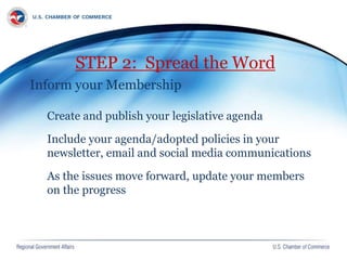 STEP 2: Spread the Word
Inform your Membership
Create and publish your legislative agenda
Include your agenda/adopted policies in your
newsletter, email and social media communications
As the issues move forward, update your members
on the progress
 