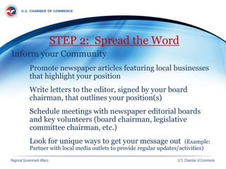 STEP 2: Spread the Word
Inform your Community
Promote newspaper articles featuring local businesses
that highlight your position
Write letters to the editor, signed by your board
chairman, that outlines your position(s)
Schedule meetings with newspaper editorial boards
and key volunteers (board chairman, legislative
committee chairman, etc.)
Look for unique ways to get your message out (Example:
Partner with local media outlets to provide regular updates/activities)
 