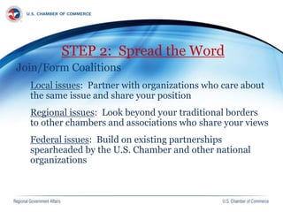 STEP 2: Spread the Word
Join/Form Coalitions
Local issues: Partner with organizations who care about
the same issue and share your position
Regional issues: Look beyond your traditional borders
to other chambers and associations who share your views
Federal issues: Build on existing partnerships
spearheaded by the U.S. Chamber and other national
organizations
 