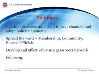 Summary
Identify the issues important to your chamber and
adopt policy statements
Spread the word – Membership, Community,
Elected Officials
Develop and effectively use a grassroots network
Follow-up
 