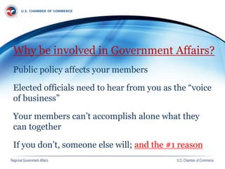 Why be involved in Government Affairs?
Public policy affects your members
Elected officials need to hear from you as the “voice
of business”
Your members can’t accomplish alone what they
can together
If you don’t, someone else will; and the #1 reason
 