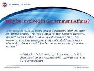 Why be involved in Government Affairs?
“Business must learn the lesson long ago learned by labor and other
self-interest groups. This lesson is that political power is necessary;
that such power must be assiduously cultivated and that, when
necessary, it must be used aggressively and with determination –
without the reluctance which has been so characteristic of American
business.”
-- Justice Lewis F. Powell, 1971, in a memo to the U.S.
Chamber of Commerce, prior to his appointment to the
U.S. Supreme Court
 