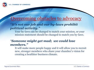 Overcoming obstacles to advocacy
“It’s not our job and our by-laws prohibit
political activity.”
Your by-laws can be changed to match your mission, or your
mission statement should be changed to match you by-laws.
“Someone might get mad; we could lose
members.”
It will make more people happy and it will allow you to recruit
new, stronger members who share your chamber’s vision for
creating a healthier business climate.
 