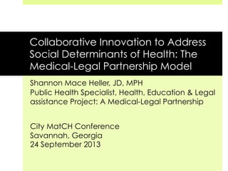 Collaborative Innovation to Address
Social Determinants of Health: The
Medical-Legal Partnership Model
Shannon Mace Heller, JD, MPH
Public Health Specialist, Health, Education & Legal
assistance Project: A Medical-Legal Partnership
City MatCH Conference
Savannah, Georgia
24 September 2013
 