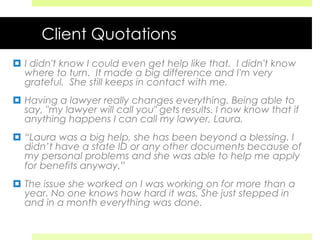 Client Quotations
¤  I didn't know I could even get help like that. I didn't know
where to turn. It made a big difference and I'm very
grateful. She still keeps in contact with me.
¤  Having a lawyer really changes everything. Being able to
say, "my lawyer will call you" gets results. I now know that if
anything happens I can call my lawyer, Laura.
¤  “Laura was a big help, she has been beyond a blessing. I
didn’t have a state ID or any other documents because of
my personal problems and she was able to help me apply
for benefits anyway.”
¤  The issue she worked on I was working on for more than a
year. No one knows how hard it was. She just stepped in
and in a month everything was done.
 