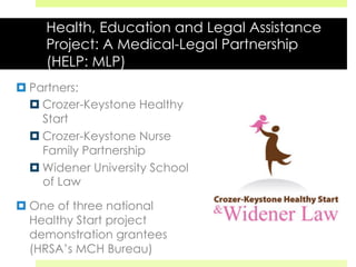 Health, Education and Legal Assistance
Project: A Medical-Legal Partnership
(HELP: MLP)
¤ Partners:
¤ Crozer-Keystone Healthy
Start
¤ Crozer-Keystone Nurse
Family Partnership
¤ Widener University School
of Law
¤ One of three national
Healthy Start project
demonstration grantees
(HRSA’s MCH Bureau)
 