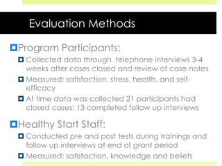 Evaluation Methods
¤ Program Participants:
¤ Collected data through telephone interviews 3-4
weeks after cases closed and review of case notes
¤ Measured: satisfaction, stress, health, and self-
efficacy
¤ At time data was collected 21 participants had
closed cases; 13 completed follow up interviews
¤ Healthy Start Staff:
¤ Conducted pre and post tests during trainings and
follow up interviews at end of grant period
¤ Measured: satisfaction, knowledge and beliefs
 
