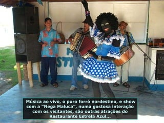 Música ao vivo, o puro forró nordestino, e show com a “Nega Maluca”, numa gostosa interação com os visitantes, são outras atrações do Restaurante Estrela Azul... 