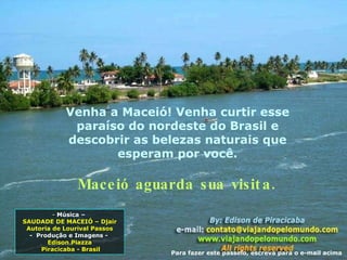 Venha a Maceió! Venha curtir esse paraíso do nordeste do Brasil e descobrir as belezas naturais que esperam por você. Maceió aguarda sua visita. Música –  SAUDADE DE MACEIÓ – Djair Autoria de Lourival Passos -  Produção e Imagens -  Edison Piazza Piracicaba - Brasil Para fazer este passeio, escreva para o e-mail acima 