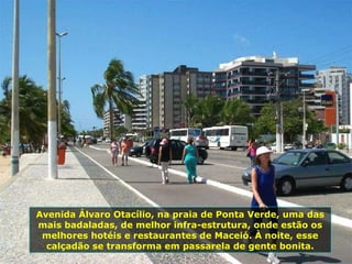 Avenida Álvaro Otacílio, na praia de Ponta Verde, uma das mais badaladas, de melhor infra-estrutura, onde estão os melhores hotéis e restaurantes de Maceió. À noite, esse calçadão se transforma em passarela de gente bonita. 